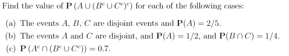 Find the value of P (AU (BUCc)c) for each of the following cases:
(a) The events A, B, C are disjoint events and P(A) = 2/5.
(b) The events A and C are disjoint, and P(A) = 1/2, and P(BC) = 1/4.
(c) P (Aºn (BCU Cº)) = 0.7.