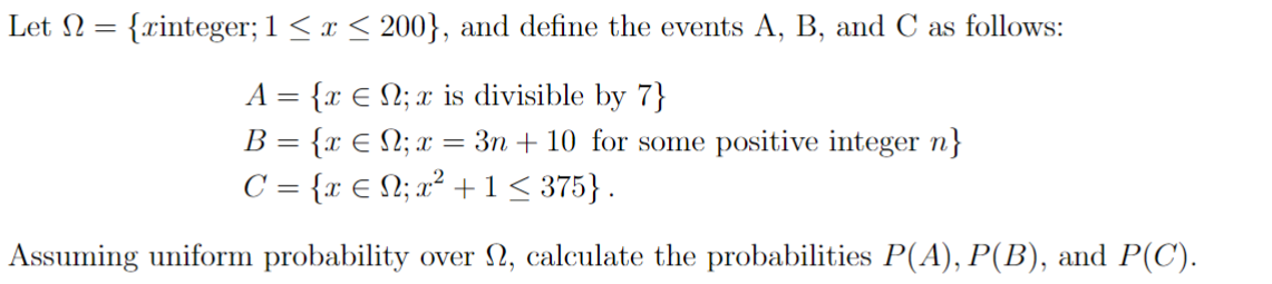 Let N = {xinteger; 1 ≤ x ≤ 200}, and define the events A, B, and C as follows:
A = {xN; x is divisible by 7}
B = {xN; x = 3n+ 10 for some positive integer n}
C = {x € N; x² + 1 ≤ 375}.
Assuming uniform probability over 2, calculate the probabilities P(A), P(B), and P(C).