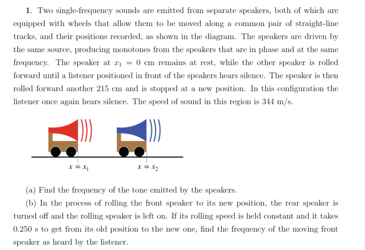 1. Two single-frequency sounds are emitted from separate speakers, both of which are
equipped with wheels that allow them to be moved along a common pair of straight-line
tracks, and their positions recorded, as shown in the diagram. The speakers are driven by
the same source, producing monotones from the speakers that are in phase and at the same
frequency. The speaker at x₁ = 0 cm remains at rest, while the other speaker is rolled
forward until a listener positioned in front of the speakers hears silence. The speaker is then
rolled forward another 215 cm and is stopped at a new position. In this configuration the
listener once again hears silence. The speed of sound in this region is 344 m/s.
x = x₁
x = x₂
(a) Find the frequency of the tone emitted by the speakers.
(b) In the process of rolling the front speaker to its new position, the rear speaker is
turned off and the rolling speaker is left on. If its rolling speed is held constant and it takes
0.250 s to get from its old position to the new one, find the frequency of the moving front
speaker as heard by the listener.