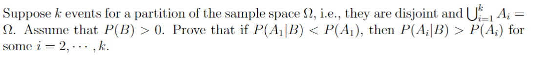 Suppose k events for a partition of the sample space №, i.e., they are disjoint and U₁_1 A; =
i=1
N. Assume that P(B) > 0. Prove that if P(A₁|B) < P(A₁), then P(A;|B) > P(A;) for
some i = 2,..., k.