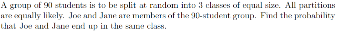 A group of 90 students is to be split at random into 3 classes of equal size. All partitions
are equally likely. Joe and Jane are members of the 90-student group. Find the probability
that Joe and Jane end up in the same class.