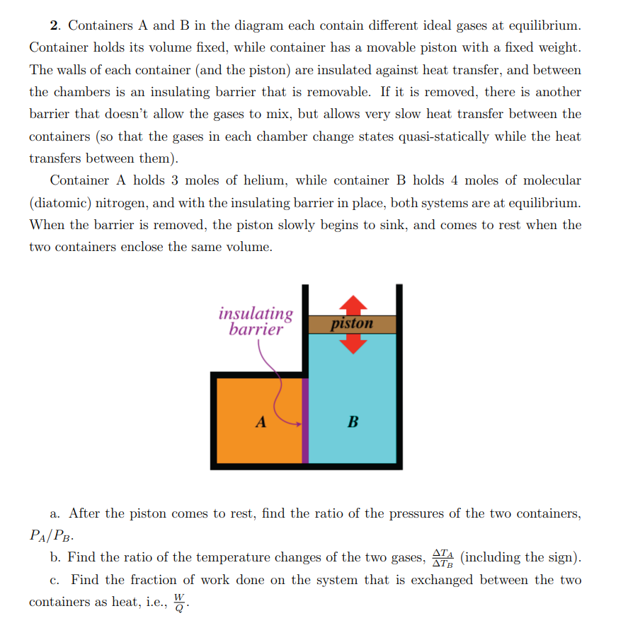 2. Containers A and B in the diagram each contain different ideal gases at equilibrium.
Container holds its volume fixed, while container has a movable piston with a fixed weight.
The walls of each container (and the piston) are insulated against heat transfer, and between
the chambers is an insulating barrier that is removable. If it is removed, there is another
barrier that doesn't allow the gases to mix, but allows very slow heat transfer between the
containers (so that the gases in each chamber change states quasi-statically while the heat
transfers between them).
Container A holds 3 moles of helium, while container B holds 4 moles of molecular
(diatomic) nitrogen, and with the insulating barrier in place, both systems are at equilibrium.
When the barrier is removed, the piston slowly begins to sink, and comes to rest when the
two containers enclose the same volume.
insulating
barrier
A
piston
B
a. After the piston comes to rest, find the ratio of the pressures of the two containers,
PA/PB.
b. Find the ratio of the temperature changes of the two gases, ATA (including the sign).
ΔΤΑ
ΔΤΒ
c. Find the fraction of work done on the system that is exchanged between the two
containers as heat, i.e., W.