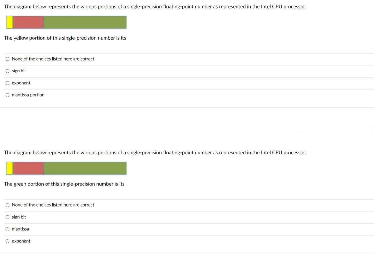 The diagram below represents the various portions of a single-precision floating-point number as represented in the Intel CPU processor.
The yellow portion of this single-precision number is its
O None of the choices listed here are correct
O sign bit
exponent
O mantissa portion
The diagram below represents the various portions of a single-precision floating-point number as represented in the Intel CPU processor.
The green portion of this single-precision number is its
O None of the choices listed here are correct
O sign bit
O mantissa
O exponent