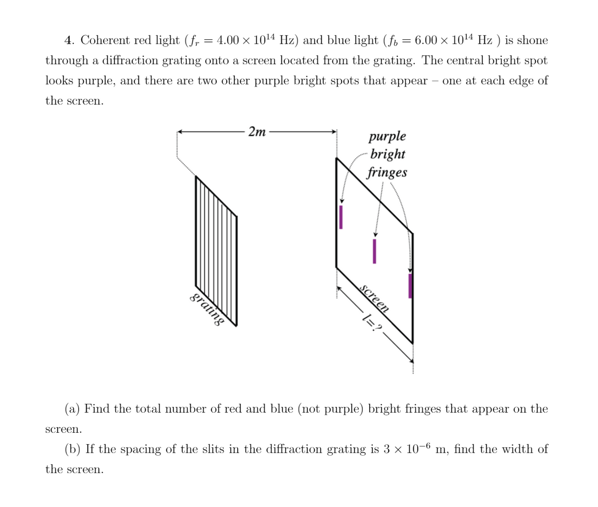 4. Coherent red light (fr = 4.00 × 10¹4 Hz) and blue light (f = 6.00 × 10¹4 Hz ) is shone
through a diffraction grating onto a screen located from the grating. The central bright spot
looks purple, and there are two other purple bright spots that appear – one at each edge of
the screen.
grating
screen.
2m
purple
bright
fringes
screen
1=?
(a) Find the total number of red and blue (not purple) bright fringes that appear on the
(b) If the spacing of the slits in the diffraction grating is 3 × 10–6 m, find the width of
the screen.