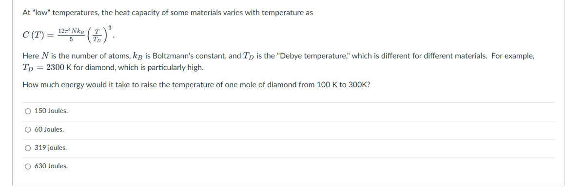 At "low" temperatures, the heat capacity of some materials varies with temperature as
3
12π¹ NkB
T
C (T)
² (£) ².
5
Here N is the number of atoms, kB is Boltzmann's constant, and Tp is the "Debye temperature," which is different for different materials. For example,
2300 K for diamond, which is particularly high.
TD
=
How much energy would it take to raise the temperature of one mole of diamond from 100 K to 300K?
O 150 Joules.
60 Joules.
O 319 joules.
O 630 Joules.