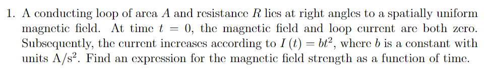 1. A conducting loop of arca A and resistance R lics at right angles to a spatially uniform
magnetic field. At time t = 0, the magnetic field and loop current are both zero.
Subsequently, the current increases according to I (t) = bt², where b is a constant with
units A/s?. Find an expression for the magnetic field strength as a function of time.
