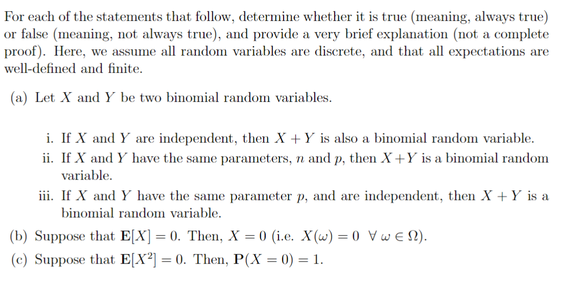 For each of the statements that follow, determine whether it is true (meaning, always true)
or false (meaning, not always true), and provide a very brief explanation (not a complete
proof). Here, we assume all random variables are discrete, and that all expectations are
well-defined and finite.
(a) Let X and Y be two binomial random variables.
i. If X and Y are independent, then X + Y is also a binomial random variable.
ii. If X and Y have the same parameters, n and p, then X+Y is a binomial random
variable.
iii. If X and Y have the same parameter p, and are independent, then X + Y is a
binomial random variable.
(b) Suppose that E[X] = 0. Then, X = 0 (i.e. X(w) = 0 Vw = N).
(c) Suppose that E[X²] = 0. Then, P(X = 0) = 1.