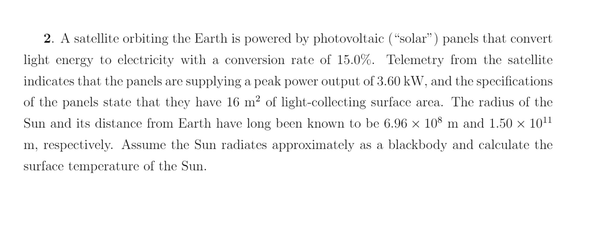 2. A satellite orbiting the Earth is powered by photovoltaic ("solar") panels that convert
light energy to electricity with a conversion rate of 15.0%. Telemetry from the satellite
indicates that the panels are supplying a peak power output of 3.60 kW, and the specifications
of the panels state that they have 16 m² of light-collecting surface area. The radius of the
Sun and its distance from Earth have long been known to be 6.96 × 108 m and 1.50 × 10¹¹
m, respectively. Assume the Sun radiates approximately as a blackbody and calculate the
surface temperature of the Sun.