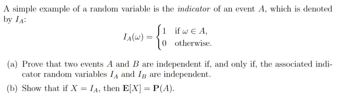 A simple example of a random variable is the indicator of an event A, which is denoted
by IA:
IA(W) =
=
{}
1 if w€ A,
0 otherwise.
(a) Prove that two events A and B are independent if, and only if, the associated indi-
cator random variables I and I are independent.
(b) Show that if X = IĄ, then E[X] = P(A).