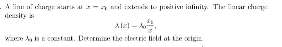 A line of charge starts at x = xo and extends to positive infinity. The lincar charge
density is
A (x) = Ao,
where Xo is a constant. Determine the electric ficld at the origin.
