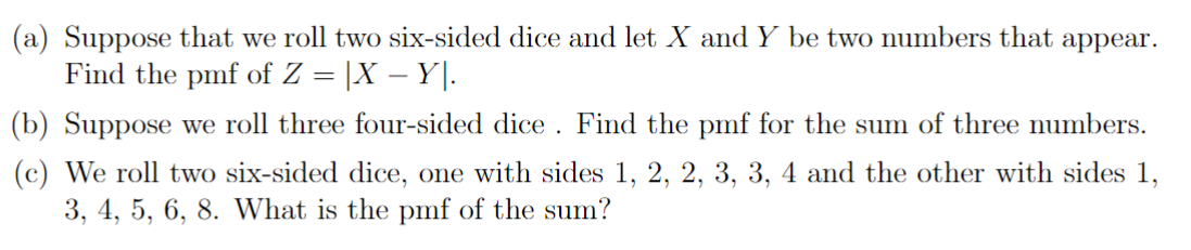 (a) Suppose that we roll two six-sided dice and let X and Y be two numbers that appear.
Find the pmf of Z = X - Y.
(b) Suppose we roll three four-sided dice. Find the pmf for the sum of three numbers.
(c) We roll two six-sided dice, one with sides 1, 2, 2, 3, 3, 4 and the other with sides 1,
3, 4, 5, 6, 8. What is the pmf of the sum?