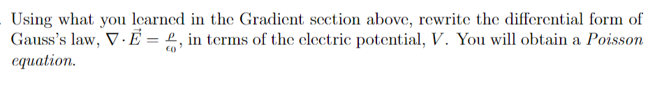 Using what you learned in the Gradient section above, rewrite the differential form of
Gauss's law, V·E = £, in terms of the clectric potential, V. You will obtain a Poisson
сquation.
