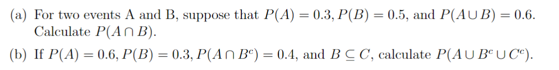 (a) For two events A and B, suppose that P(A) = 0.3, P(B) = 0.5, and P(AUB) = 0.6.
Calculate P(An B).
(b) If P(A) = 0.6, P(B) = 0.3, P(An Bc) = 0.4, and BCC, calculate P(AŬBªỤCª).