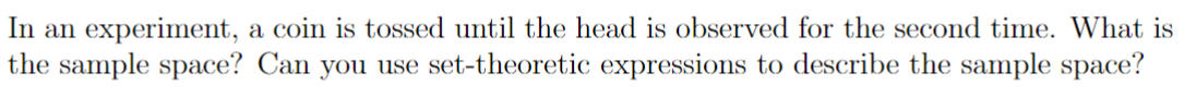 In an experiment, a coin is tossed until the head is observed for the second time. What is
the sample space? Can you use set-theoretic expressions to describe the sample space?