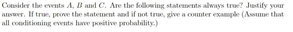 Consider the events A, B and C. Are the following statements always true? Justify your
answer. If true, prove the statement and if not true, give a counter example (Assume that
all conditioning events have positive probability.)