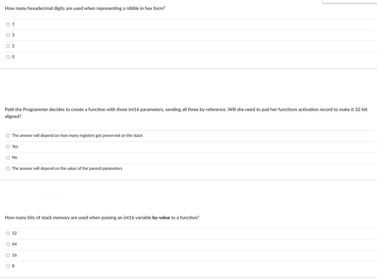 ### Computer Science Quiz

#### Question 1: Hexadecimal Representation

**Question:** 
How many hexadecimal digits are used when representing a nibble in hex form?

**Options:**
- 1
- 3
- 2
- 0

#### Question 2: Function Parameters and Stack Alignment

**Scenario:** 
Patti the Programmer decides to create a function with three int16 parameters, sending all three by-reference. Will she need to pad her function’s activation record to make it 32-bit aligned?

**Options:**
- The answer will depend on how many registers get preserved on the stack.
- Yes
- No
- The answer will depend on the value of the passed parameters.

#### Question 3: Memory Usage for Function Parameters

**Question:** 
How many bits of stack memory are used when passing an int16 variable by-value to a function?

**Options:**
- 32
- 64
- 16
- 8

### Explanation of Concepts

1. **Hexadecimal Digits and Nibbles:**
   - A **nibble** equals 4 bits.
   - Each hexadecimal digit represents exactly 4 bits.

2. **Stack Alignment:**
   - Aligning data in memory can be necessary to meet the processor's requirements and improve performance.
   - A 32-bit alignment means data is aligned at addresses divisible by 4 bytes.

3. **Stack Memory for int16:**
   - An **int16** is a 16-bit integer, meaning it occupies 16 bits in memory when passed by value.