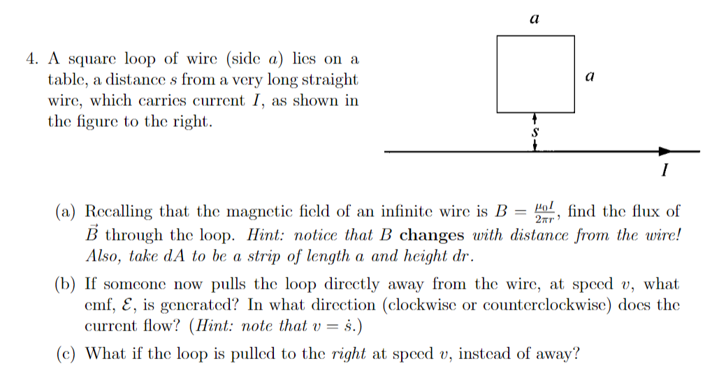 a
4. A square loop of wire (side a) lies on a
table, a distance s from a very long straight
wire, which carrics current I, as shown in
the figure to the right.
a
S
I
Hol find the flux of
(a) Recalling that the magnetic ficld of an infinite wire is B
B through the loop. Hint: notice that B changes with distance from the wire!
Also, take dA to be a strip of length a and height dr.
(b) If someone now pulls the loop directly away from the wire, at speed v, what
cmf, E, is generated? In what direction (clockwise or counterclockwise) does the
current flow? (Hint: note that v = s.)
(c) What if the loop is pulled to the right at spced v, instead of away?
