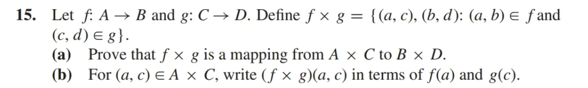 15. Let f: A → B and g: C → D. Define fx g = {(a, c), (b, d): (a, b) = f and
(c,d) = g}.
(a) Prove that f × g is a mapping from A × C to B x D.
(b) For (a, c) = A x C, write (f× g)(a, c) in terms of f(a) and g(c).