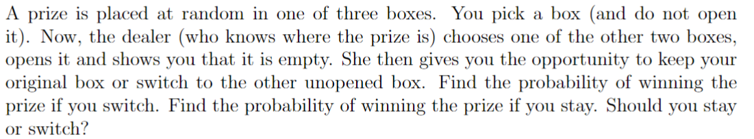 A prize is placed at random in one of three boxes. You pick a box (and do not open
it). Now, the dealer (who knows where the prize is) chooses one of the other two boxes,
opens it and shows you that it is empty. She then gives you the opportunity to keep your
original box or switch to the other unopened box. Find the probability of winning the
prize if you switch. Find the probability of winning the prize if you stay. Should you stay
or switch?