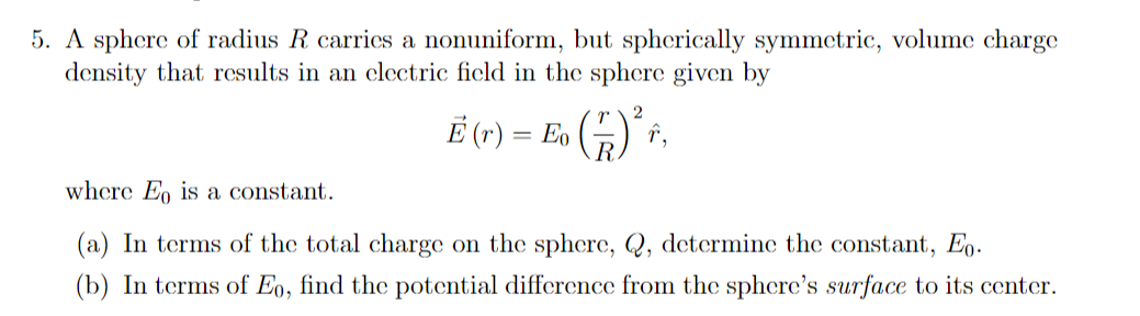 5. A sphere of radius R carrics a nonuniform, but spherically symmetric, volume charge
density that results in an clectric ficld in the sphere given by
E (r) = Eo (5) î,
where Eo is a constant.
(a) In terms of the total charge on the sphere, Q, determine the constant, Eo.
(b) In terms of Eo, find the potential difference from the sphere's surface to its center.
