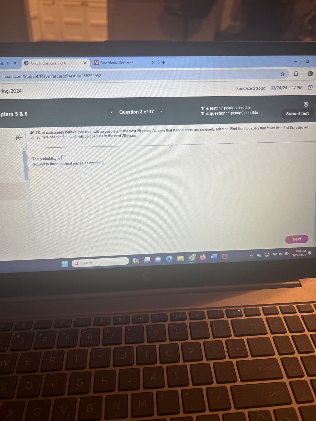 ork - M X P Unit III Chapters 5 & 6
M SmartBook: Recharge
x +
Dearson.com/Student/PlayerTest.aspx?testId=259259952
ring, 2024
pters 5 & 6
K
#
Question 3 of 17
Kandace Stroud 03/24/24 5:47 PM
This test: 17 point(s) possible
This question: 1 point(s) possible
Submit test
40.4% of consumers believe that cash will be obsolete in the next 20 years. Assume that 8 consumers are randomly selected. Find the probability that fewer than 3 of the selected
consumers believe that cash will be obsolete in the next 20 years.
The probability is
(Round to three decimal places as needed.)
4.
$
F5
Q Search
40
4-
do
5
4+
F8
W
PRE
F9
144
&
7
00
8
J
W
E
R
Y
U
S
D
F
G
H
X
C
V
B
N
Σ
(
K
114
DPI
122
PRT SC
D
BKSP
ENTER
SHIFT
Next
5:48 PM
3/24/2024
か