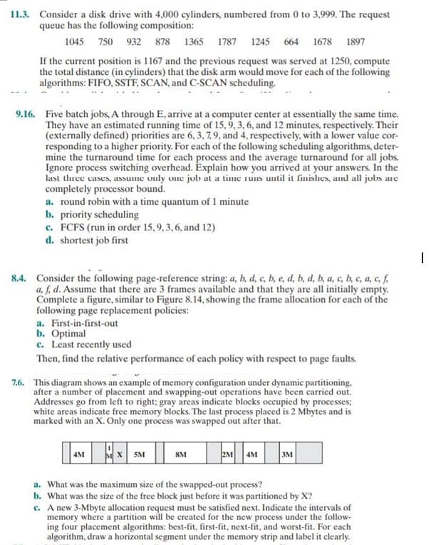 11.3. Consider a disk drive with 4,000 cylinders, numbered from 0 to 3,999. The request
queue has the following composition:
1045 750 932 878 1365 1787 1245 664 1678 1897
If the current position is 1167 and the previous request was served at 1250, compute
the total distance (in cylinders) that the disk arm would move for each of the following
algorithms: FIFO, SSTF, SCAN, and C-SCAN scheduling.
9.16. Five batch jobs, A through E, arrive at a computer center at essentially the same time.
They have an estimated running time of 15, 9, 3, 6, and 12 minutes, respectively. Their
(externally defined) priorities are 6, 3, 7, 9, and 4, respectively, with a lower value cor-
responding to a higher priority. For each of the following scheduling algorithms, deter-
mine the turnaround time for each process and the average turnaround for all jobs.
Ignore process switching overhead. Explain how you arrived at your answers. In the
last three cases, assume only one job at a time runs until it finishes, and all jobs are
completely processor bound.
a. round robin with a time quantum of 1 minute
b. priority scheduling
c. FCFS (run in order 15, 9, 3, 6, and 12)
d. shortest job first
8.4. Consider the following page-reference string: a, b, d, c, b, c, d, b, d, b, a, c, b, c, a, c, f.
a, f, d. Assume that there are 3 frames available and that they are all initially empty.
Complete a figure, similar to Figure 8.14, showing the frame allocation for each of the
following page replacement policies:
a. First-in-first-out
b. Optimal
c. Least recently used
Then, find the relative performance of each policy with respect to page faults.
7.6. This diagram shows an example of memory configuration under dynamic partitioning.
after a number of placement and swapping-out operations have been carried out.
Addresses go from left to right; gray areas indicate blocks occupied by processes;
white areas indicate free memory blocks. The last process placed is 2 Mbytes and is
marked with an X. Only one process was swapped out after that.
4M MX 5M
8M
2M 4M
3M
a. What was the maximum size of the swapped-out process?
b. What was the size of the free block just before it was partitioned by X?
c. A new 3-Mbyte allocation request must be satisfied next. Indicate the intervals of
memory where a partition will be created for the new process under the follow-
ing four placement algorithms: best-fit, first-fit, next-fit, and worst-fit. For each
algorithm, draw a horizontal segment under the memory strip and label it clearly.