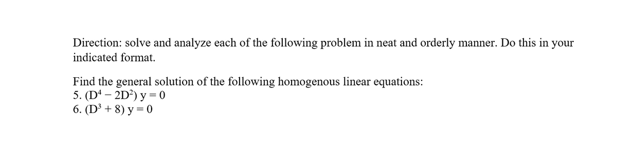 Direction: solve and analyze each of the following problem in neat and orderly manner. Do this in your
indicated format.
Find the general solution of the following homogenous linear equations:
5. (D* – 2D²) y = 0
6. (D³ + 8) y = 0
