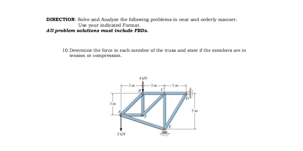 DIRECTION: Solve and Analyze the following problems in neat and orderly manner.
Use your indicated Format.
All problem solutions must include FBDS.
10. Determine the force in each member of the truss and state if the members are in
tension or compression.
4 kN
-3 m
3 m
3 m
BY
3 m
5m
5 kN
