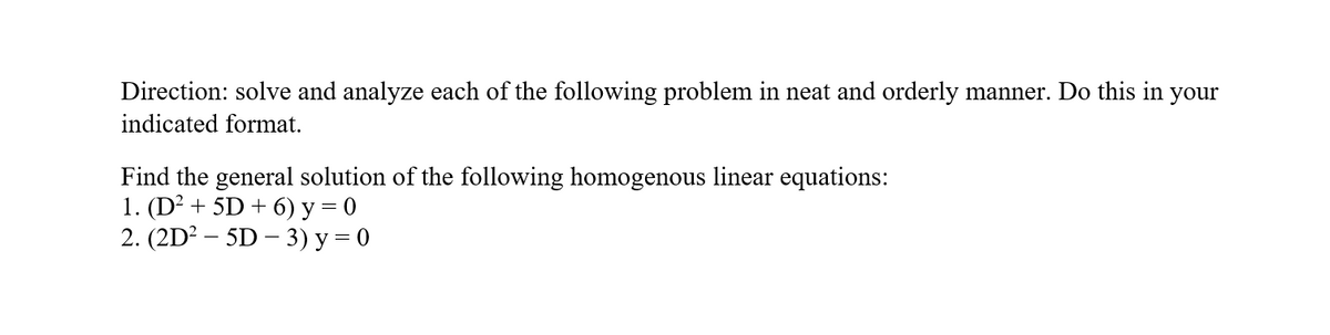 Direction: solve and analyze each of the following problem in neat and orderly manner. Do this in your
indicated format.
Find the general solution of the following homogenous linear equations:
1. (D² + 5D + 6) y = 0
2. (2D² – 5D – 3) y = 0
