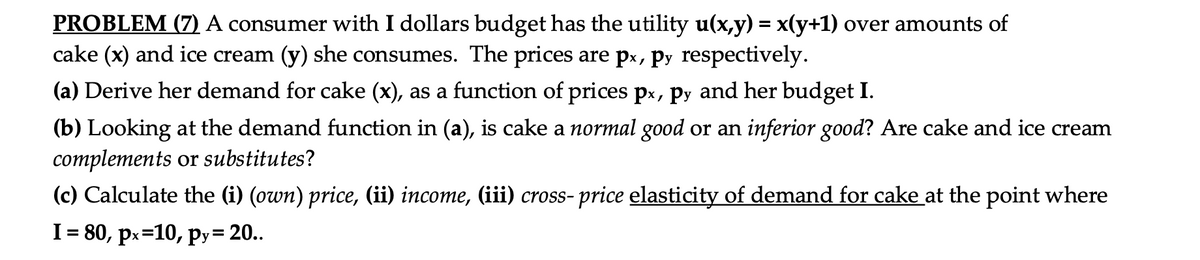 PROBLEM (7) A consumer with I dollars budget has the utility u(x,y) = x(y+1) over amounts of
cake (x) and ice cream (y) she consumes. The prices are px, Py respectively.
(a) Derive her demand for cake (x), as a function of prices px, py and her budget I.
(b) Looking at the demand function in (a), is cake a normal good or an inferior good? Are cake and ice cream
complements or substitutes?
(c) Calculate the (i) (own) price, (ii) income, (iii) cross- price elasticity of demand for cake at the point where
I = 80, px=10, py= 20..

