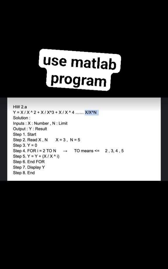 use matlab
program
HW 2.a
Y = X/X^2 + X/X^3 + X/X^4.. X/X^N
Solution :
Inputs : X: Number , N: Limit
Output : Y: Result
Step 1. Start
Step 2. Read X, N
Step 3. Y = 0
Step 4. FOR I = 2 TO N
Step 5. Y = Y + (X/X^i)
Step 6. End FOR
Step 7. Display Y
Step 8. End
......
X = 3, N= 5
TO means <= 2, 3, 4, 5
