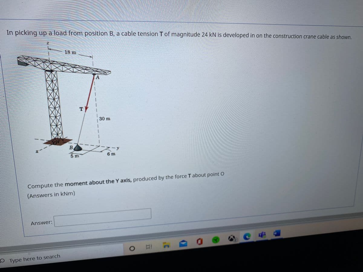 In picking up a load from position B, a cable tension T of magnitude 24 kN is developed in on the construction crane cable as shown.
18 m
A
TY
30 m
B.
6 m
5 m
Compute the moment about the Y axis, produced by the force T about point O
(Answers in kNm)
Answer:
W
O Type here to search
