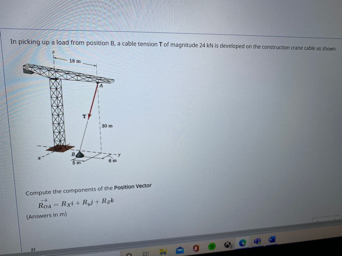 In picking up a load from position B, a cable tension T of magnitude 24 kN is developed on the construction crane cable as shown.
18 m
A.
TY
30 m
6 m
5 m
Compute the components of the Position Vector
ROA= Rxi +R,j+ Rzk
(Answers in m)
