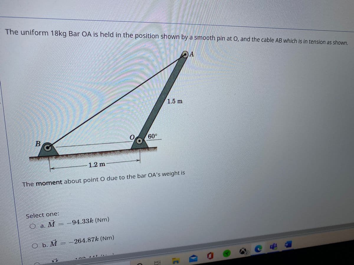 The uniform 18kg Bar OA is held in the position shown
y a smooth pin at O, and the cable AB which is in tension as shown.
OA
1.5 m
60°
1.2 m
The moment about point O due to the bar OA's weight is
Select one:
O a. M
-94.33k (Nm)
O b. M = -264.87k (Nm)
