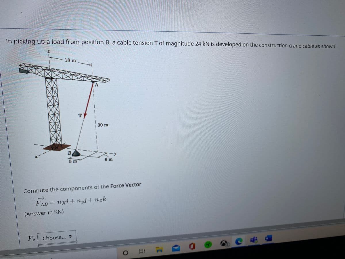 In picking up a load from position B, a cable tension T of magnitude 24 kN is developed on the construction crane cable as shown.
18 m
A.
TY
30 m
-y
5 m
6 m
Compute the components of the Force Vector
FAB = nxi+ nyj+ nzk
(Answer in KN)
Fo
Choose... +
