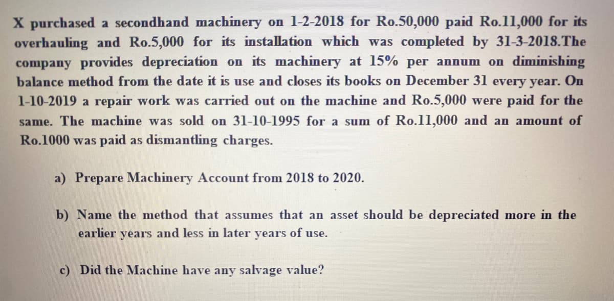 X purchased a secondhand machinery on 1-2-2018 for Ro.50,000 paid Ro.11,000 for its
overhauling and Ro.5,000 for its installation which was completed by 31-3-2018.The
company provides depreciation on its machinery at 15% per annum on diminishing
balance method from the date it is use and closes its books on December 31 every year. On
1-10-2019 a repair work was carried out on the machine and Ro.5,000 were paid for the
same. The machine was sold on 31-10-1995 for a sum of Ro.11,000 and an amount of
Ro.1000 was paid as dismantling charges.
a) Prepare Machinery Account from 2018 to 2020.
b) Name the method that assumes that an asset should be depreciated more in the
earlier years and less in later years of use.
c) Did the Machine have any salvage value?
