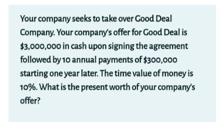 Your company seeks to take over Good Deal
Company. Your company's offer for Good Deal is
$3,000,000 in cash upon signing the agreement
followed by 10 annual payments of $300,000
starting one year later. The time value of money is
10%. What is the present worth of your company's
offer?
