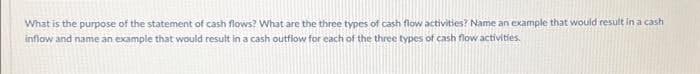 What is the purpose of the statement of cash flows? What are the three types of cash flow activities? Name an example that would result in a cash
inflow and name an example that would result in a cash outflow for each of the three types of cash flow activities.
