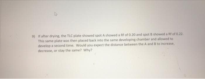 9) If after drying, the TLC plate showed spot A showed a Rf of 0.20 and spot B showed a Rf of 0.22.
This same plate was then placed back into the same developing chamber and allowed to
develop a second time. Would you expect the distance between the A and B to increase,
decrease, or stay the same? Why?
