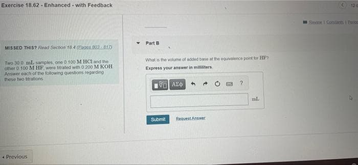 Exercise 18.62 - Enhanced - with Feedback
12 a
Eini I Cotacts I Eetios
Part B
MISSED THIS? Read Soction 18.4 (Pages 003-817)
What is the volume of added base at the equivalence point for HF?
Two 30 0 mL samples, one 0 100 M HCI and the
other 0 100 M HF, were titrated with D.200 M KOH
Answer each of the following questions regarding
these two titrations.
Express your answer in milliiters.
ml.
Submit
Request Answer
+ Previous
