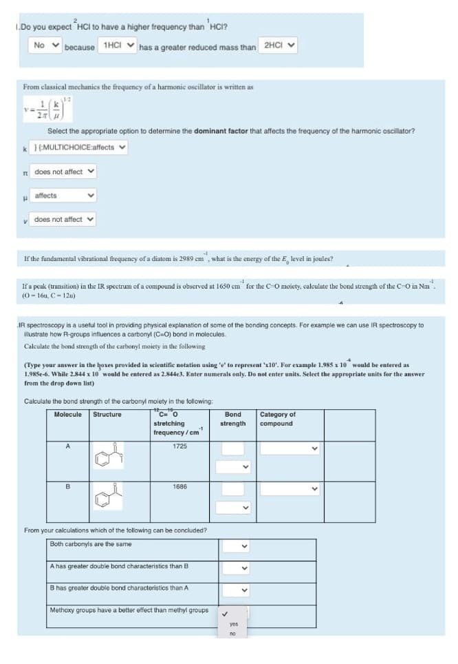 I.Do you expect HCI to have a higher frequency than HCI?
No v
because 1HCI V
has a greater reduced mass than 2HCI v
From classical mechanics the frequency of a harmonic oscillator is written as
1 (k
Select the appropriate option to determine the dominant factor that affects the frequency of the harmonic oscillator?
k }(MULTICHOICE:affects
n does not affect
t v
u affects
v does not affect
v
If the fundamental vibrational frequency of a diatom is 2989 cm , what is the energy of the E, level in joules?
If a pcak (transition) in the IR spectrum of a compound is observed at 1650 cm for the C-O moiety, calculate the bond strength of the C=O in Nm.
(0 - 16u, C- 12u)
IR spectroscopy is a useful tool in providing physical explanation of some of the bonding concepts. For example we can use IR spectroscopy to
illustrate how R-groups influences a carbonyl (C-O) bond in molecules.
Calculate the bond strength of the carbonyl moiety in the following
(Type your answer in the hoxes provided in scientific notation using 'e' to represent 'x10'. For example 1.985 x 10 would be entered as
1.985e-6. While 2.844 x 10 would be entered as 2.844e3. Enter numerals only. Do not enter units. Select the appropriate units for the answer
from the drop down list)
Calculate the bond strength of the carbonyl moiety in the following:
Molecule Structure
"C="o
Category of
compound
Bond
stretching
-1
frequency / cm
strength
A
1725
B
1686
From your calculations which of the following can be concluded?
Both carbonyls are the same
A has greater double bond characteristics than B
B has greater double bond characteristics than A
Methoxy groups have a better effect than methyl groups
yes
no
