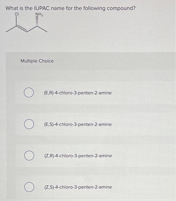 What is the IUPAC name for the following compound?
CI
NH2
Multiple Choice
O (E,R)-4-chloro-3-penten-2-amine
(E,S)-4-chloro-3-penten-2-amine
(Z,R)-4-chloro-3-penten-2-amine
(Z,S)-4-chloro-3-penten-2-amine
