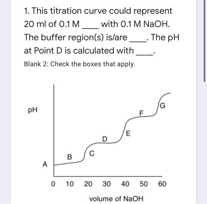 1. This titration curve could represent
20 ml of 0.1 M
with 0.1 M NaOH.
The buffer region(s) is/are
The pH
at Point D is calculated with
Blank 2: Check the boxes that apply.
G
pH
F
A
10
20
30
40
50
60
volume of NaOH
B
