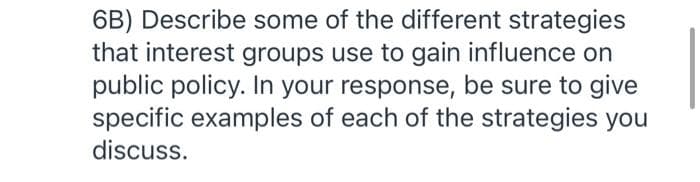 6B) Describe some of the different strategies
that interest groups use to gain influence on
public policy. In your response, be sure to give
specific examples of each of the strategies you
discuss.
