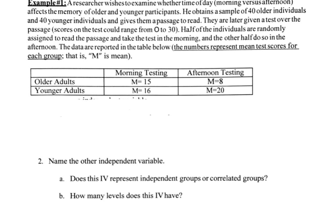 Example#1: Aresearcher wishes to examine whether time ofday (morning versusafternoon)
affects the memory of older and younger participants. He obtains a sample of40 older individuals
and 40 younger individuals and gives them a passage to read. They are later given a test over the
passage (scores on the test could range from O to 30). HaJfofthe individuals are randomly
assigned to read the passage and take the test in the morning, and the other half do so in the
afternoon. The data are reported in the table below (the numbers represent mean test scores for
each group; that is, "M" is mean).
Morning Testing
M= 15
Afternoon Testing
M=8
Older Adults
Younger Adults
M= 16
М-20
2. Name the other independent variable.
a. Does this IV represent independent groups or correlated groups?
b. How many levels does this IV have?
