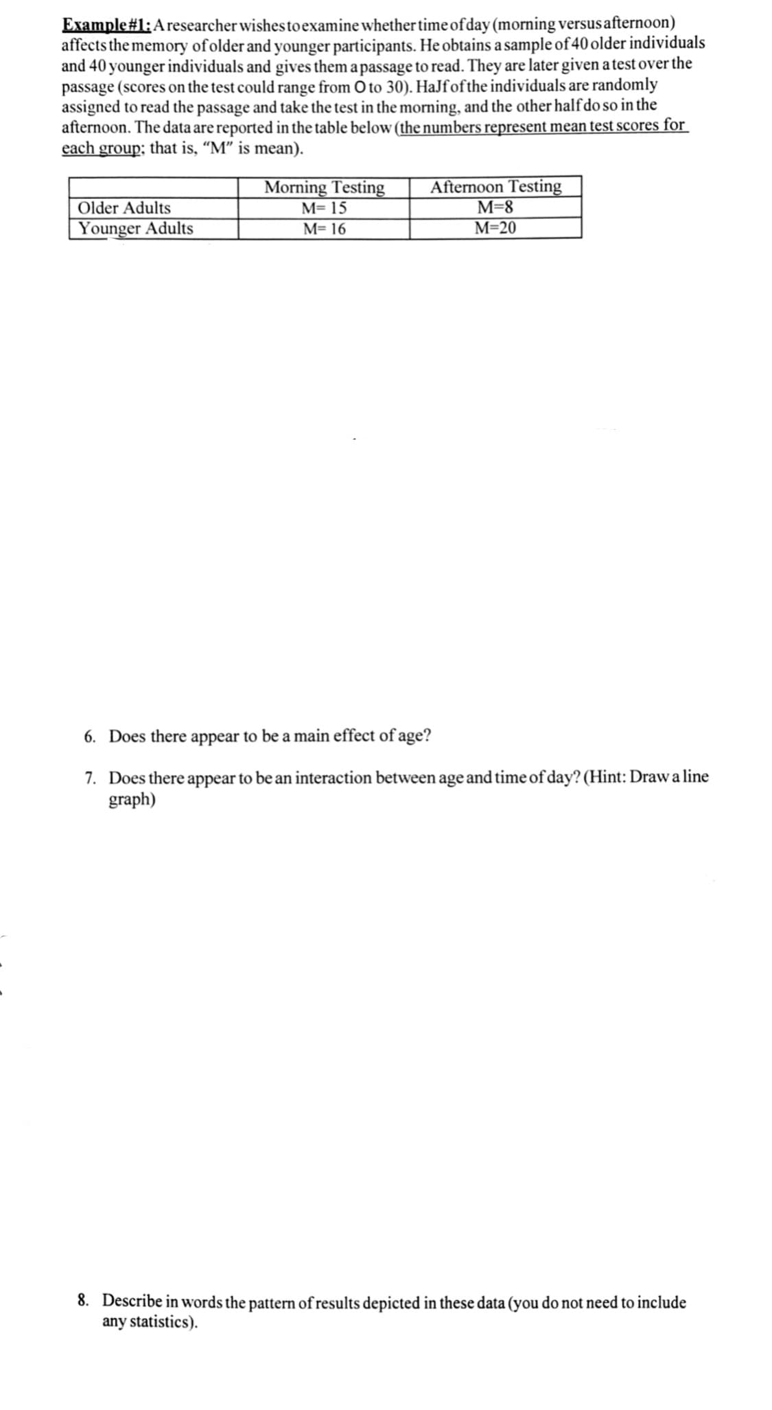 Example#1:A researcher wishes to examine whether time of day (morning versus afternoon)
affects the memory of older and younger participants. He obtains a sample of 40 older individuals
and 40 younger individuals and gives them a passage to read. They are later given a test over the
passage (scores on the test could range from O to 30). HaJfofthe individuals are randomly
assigned to read the passage and take the test in the morning, and the other half do so in the
afternoon. The data are reported in the table below (the numbers represent mean test scores for
each group; that is, “M" is mean).
Afternoon Testing
M=8
М-20
Morning Testing
Older Adults
M= 15
Younger Adults
M= 16
6. Does there appear to be a main effect of age?
7. Does there appear to be an interaction between age and time of day? (Hint: Draw a line
graph)
8. Describe in words the pattern of results depicted in these data (you do not need to include
any statistics).
