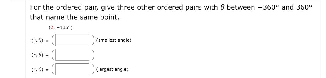 For the ordered pair, give three other ordered pairs with 0 between -360° and 360°
that name the same point.
(2, –135°)
(r, 0) =
(smallest angle)
(r, 0) =
(r, 0) =
(largest angle)
