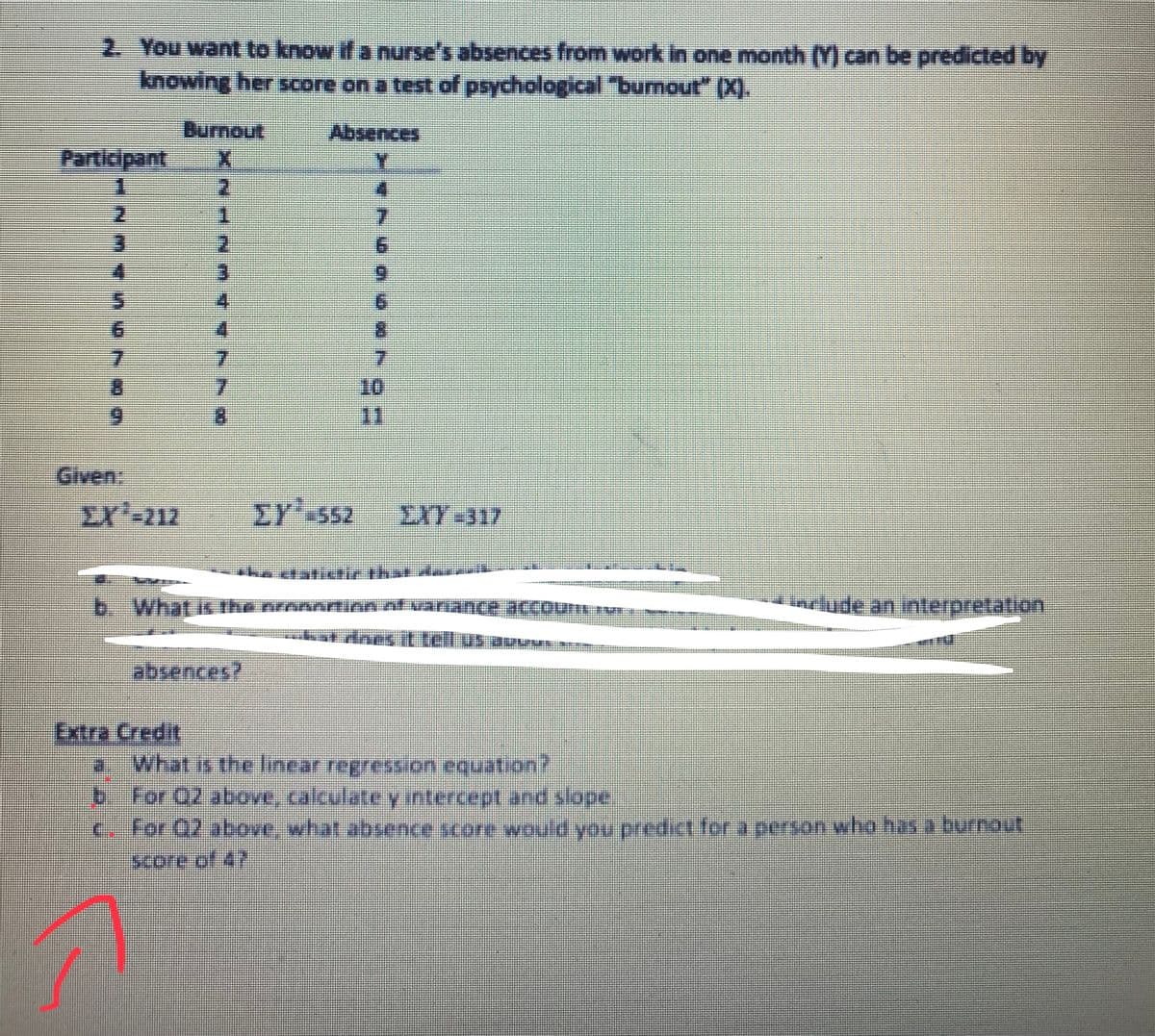 2. You want to know if a nurse's absences from work in one month (Y) can be predicted by
knowing her score on a test of psychological burnout" (X).
Burnout
సజnces
Participant
7.
10
11
7.
Given:
EX'-212
EY' S52
EXY-317
b. What
include an interpretation
absences?
Extra Credit
0.What is the linear regression equation?
b For Q2 above, calculatey intercept and slope.
C for 02 above, what absence score would you predict for a person who has a burnout
score of 47
