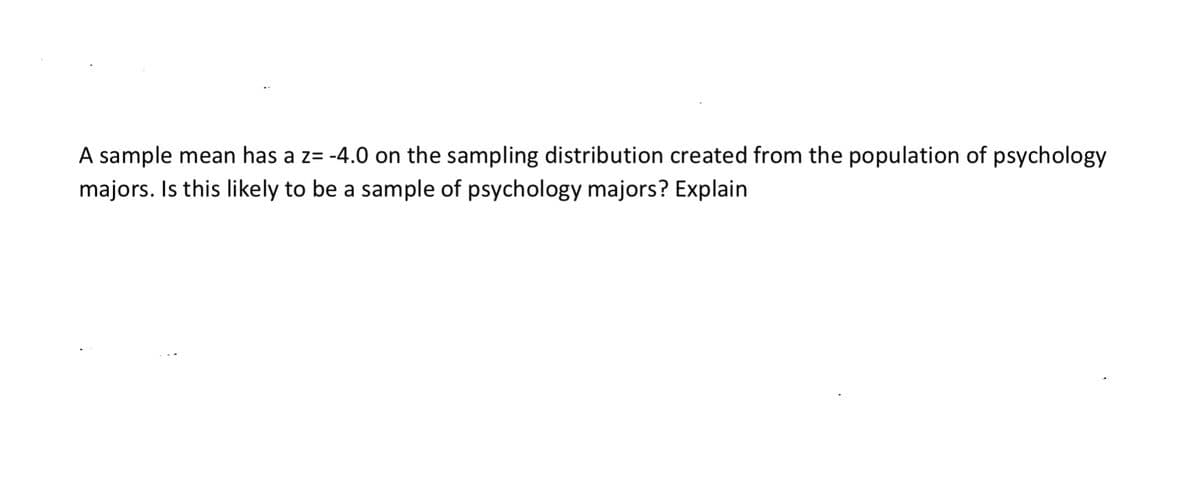 A sample mean has a z= -4.0 on the sampling distribution created from the population of psychology
majors. Is this likely to be a sample of psychology majors? Explain
