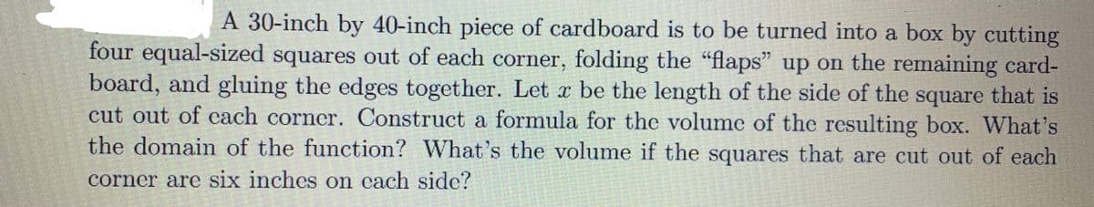 A 30-inch by 40-inch piece of cardboard is to be turned into a box by cutting
four equal-sized squares out of each corner, folding the "flaps" up on the remaining card-
board, and gluing the edges together. Let x be the length of the side of the square that is
cut out of cach corner. Construct a formula for the volume of the resulting box. What's
the domain of the function? What's the volume if the squares that are cut out of each
corner are six inches on each side?
